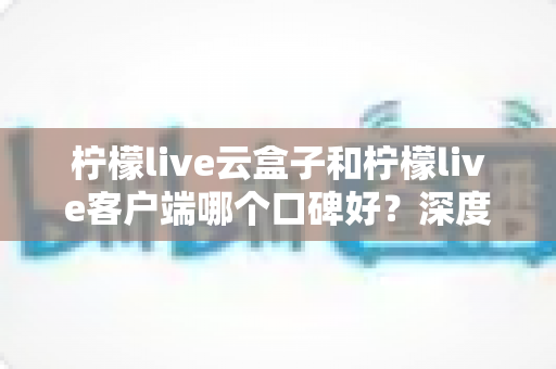 柠檬live云盒子和柠檬live客户端哪个口碑好？深度对比与选购避坑指南