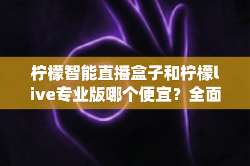 柠檬智能直播盒子和柠檬live专业版哪个便宜？全面解析两大方案的pricing差异与性价比