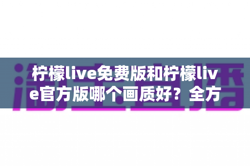 柠檬live免费版和柠檬live官方版哪个画质好?全方位深度对比与实用指南 柠檬live免费版和柠檬live官方版哪个画质好?全方位深度对比与实用指南