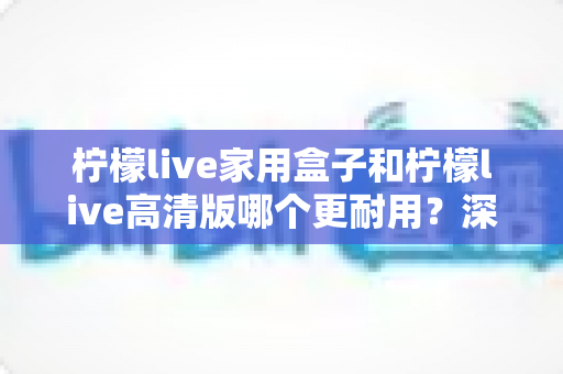 柠檬live家用盒子和柠檬live高清版哪个更耐用？深度对比分析帮你选对不选贵