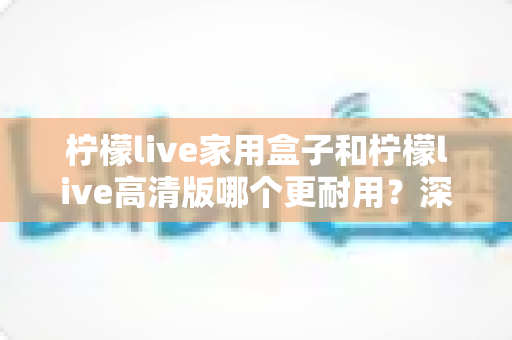 柠檬live家用盒子和柠檬live高清版哪个更耐用？深度对比分析帮你选对不选贵