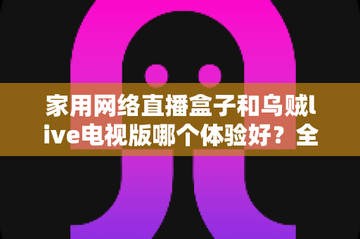 家用网络直播盒子和乌贼live电视版哪个体验好?全方位深度对比测评帮你找到最适合的大屏观影方案 家用网络直播盒子和乌贼live电视版哪个体验好?全方位深度对比测评帮你找到最适合的大屏观影方案