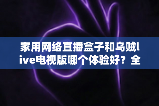家用网络直播盒子和乌贼live电视版哪个体验好？全方位深度对比测评帮你找到最适合的大屏观影方案