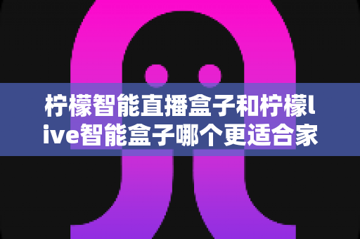 柠檬智能直播盒子和柠檬live智能盒子哪个更适合家用？深度评测帮你选对不踩坑