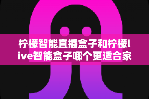 柠檬智能直播盒子和柠檬live智能盒子哪个更适合家用？深度评测帮你选对不踩坑