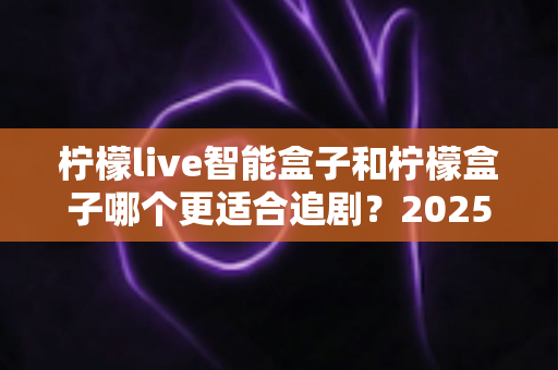 柠檬live智能盒子和柠檬盒子哪个更适合追剧？2025最新深度对比评测，帮你选对客厅追剧神器