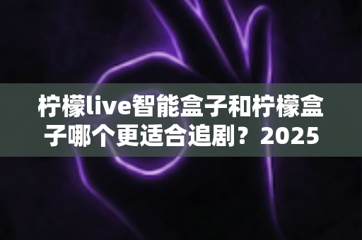 柠檬live智能盒子和柠檬盒子哪个更适合追剧？2025最新深度对比评测，帮你选对客厅追剧神器