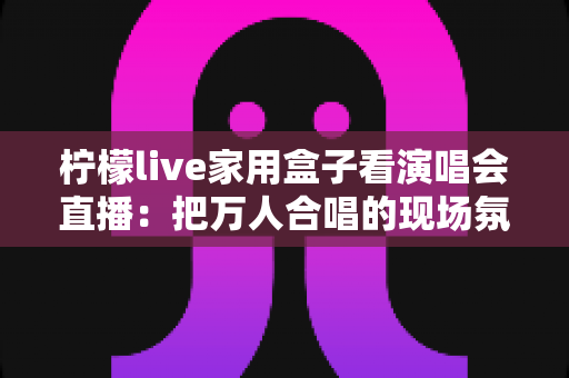 柠檬live家用盒子看演唱会直播：把万人合唱的现场氛围搬进你家客厅