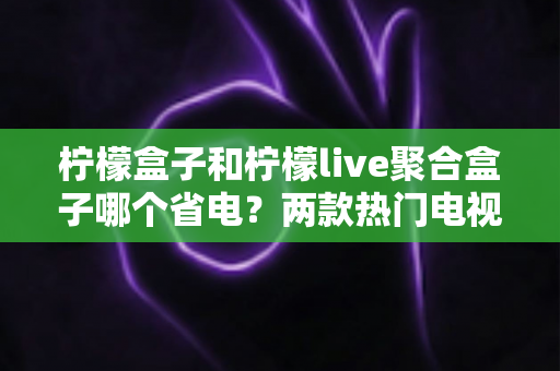 柠檬盒子和柠檬live聚合盒子哪个省电?两款热门电视盒子功耗深度对比与实用省电指南 柠檬盒子和柠檬live聚合盒子哪个省电?两款热门电视盒子功耗深度对比与实用省电指南