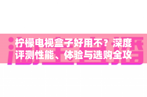 柠檬电视盒子好用不?深度评测性能、体验与选购全攻略,帮你一文看懂值不值得买 柠檬电视盒子好用不?深度评测性能、体验与选购全攻略,帮你一文看懂值不值得买