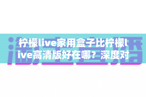 柠檬live家用盒子比柠檬live高清版好在哪?深度对比五大核心优势,帮你选对不踩坑 柠檬live家用盒子比柠檬live高清版好在哪?深度对比五大核心优势,帮你选对不踩坑