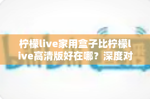 柠檬live家用盒子比柠檬live高清版好在哪？深度对比五大核心优势，帮你选对不踩坑