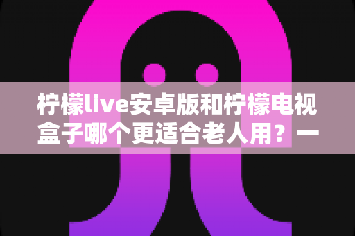 柠檬live安卓版和柠檬电视盒子哪个更适合老人用？一文读懂如何为父母选对观影方案