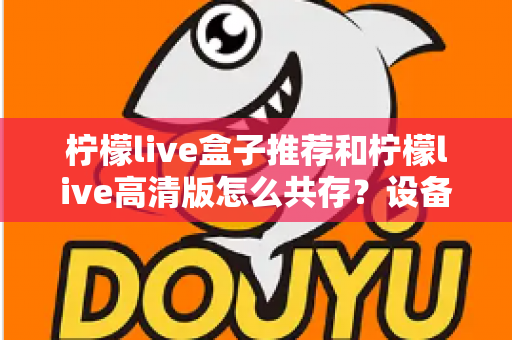 柠檬live盒子推荐和柠檬live高清版怎么共存？设备选购与双版本安装一站式实用攻略