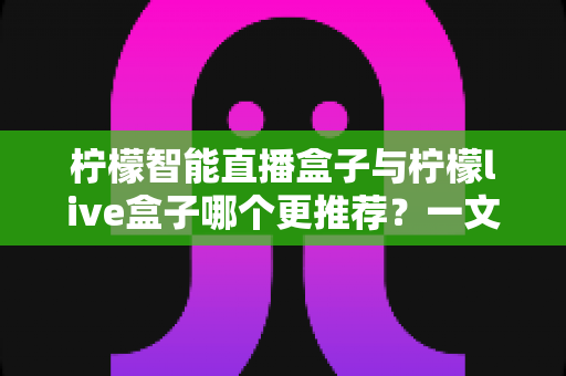 柠檬智能直播盒子与柠檬live盒子哪个更推荐？一文看懂配置、画质与价格，选对不踩坑