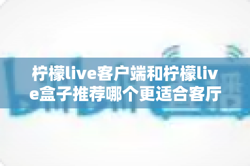 柠檬live客户端和柠檬live盒子推荐哪个更适合客厅？深度对比解析帮你轻松选对