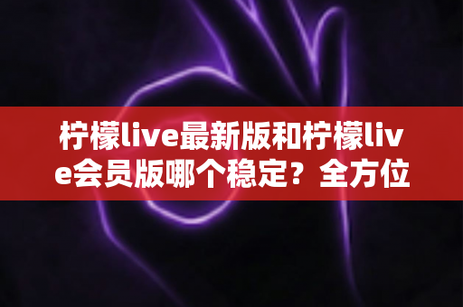 柠檬live最新版和柠檬live会员版哪个稳定？全方位对比分析帮你做出最佳选择