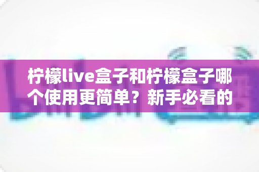 柠檬live盒子和柠檬盒子哪个使用更简单？新手必看的详细对比与选购指南