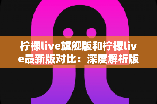 柠檬live旗舰版和柠檬live最新版对比：深度解析版本差异，帮你找到最适合的直播观看体验