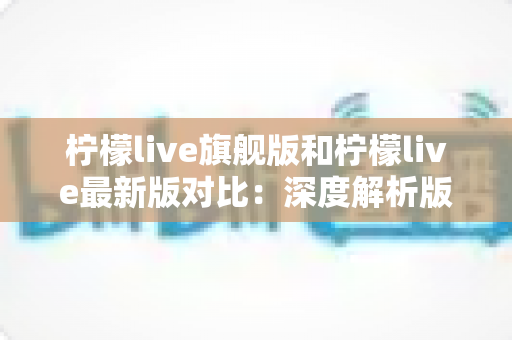 柠檬live旗舰版和柠檬live最新版对比：深度解析版本差异，帮你找到最适合的直播观看体验