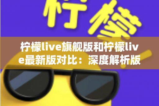 柠檬live旗舰版和柠檬live最新版对比：深度解析版本差异，帮你找到最适合的直播观看体验