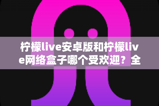 柠檬live安卓版和柠檬live网络盒子哪个受欢迎?全面对比解析与选购指南 柠檬live安卓版和柠檬live网络盒子哪个受欢迎?全面对比解析与选购指南