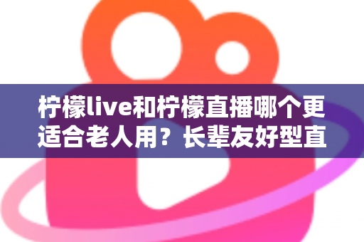 柠檬live和柠檬直播哪个更适合老人用？长辈友好型直播软件全方位对比与实用指南
