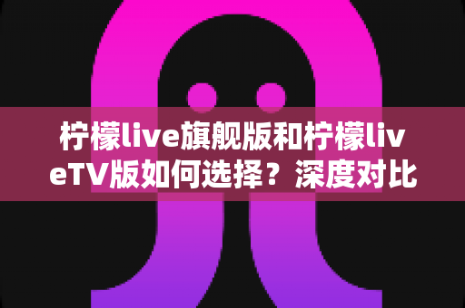 柠檬live旗舰版和柠檬liveTV版如何选择?深度对比解析助你找到最适合自己的版本 柠檬live旗舰版和柠檬liveTV版如何选择?深度对比解析助你找到最适合自己的版本