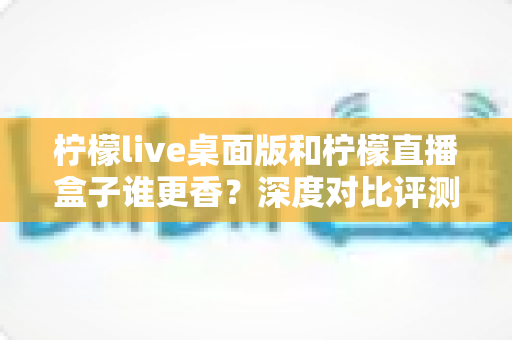柠檬live桌面版和柠檬直播盒子谁更香?深度对比评测帮你选对直播工具不踩坑 柠檬live桌面版和柠檬直播盒子谁更香?深度对比评测帮你选对直播工具不踩坑