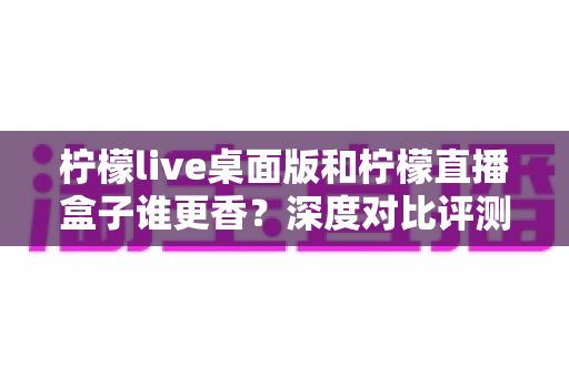 柠檬live桌面版和柠檬直播盒子谁更香?深度对比评测帮你选对直播工具不踩坑 柠檬live桌面版和柠檬直播盒子谁更香?深度对比评测帮你选对直播工具不踩坑