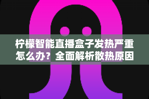 柠檬智能直播盒子发热严重怎么办?全面解析散热原因、降温技巧与日常预防指南 柠檬智能直播盒子发热严重怎么办?全面解析散热原因、降温技巧与日常预防指南