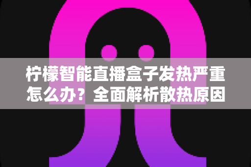 柠檬智能直播盒子发热严重怎么办？全面解析散热原因、降温技巧与日常预防指南