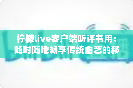 柠檬live客户端听评书用：随时随地畅享传统曲艺的移动书场指南