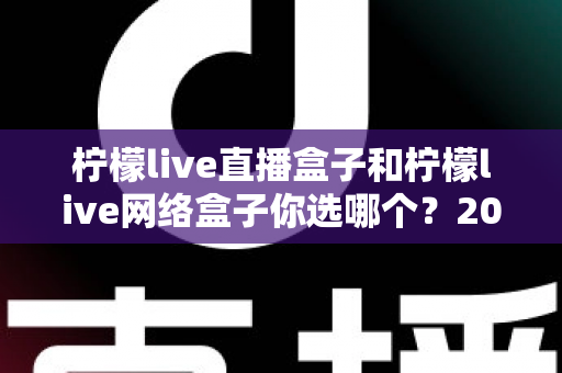 柠檬live直播盒子和柠檬live网络盒子你选哪个？2024年最全选购指南与深度对比解析