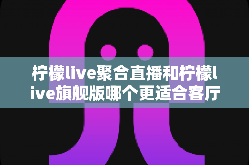 柠檬live聚合直播和柠檬live旗舰版哪个更适合客厅？深度对比与家庭选购全指南