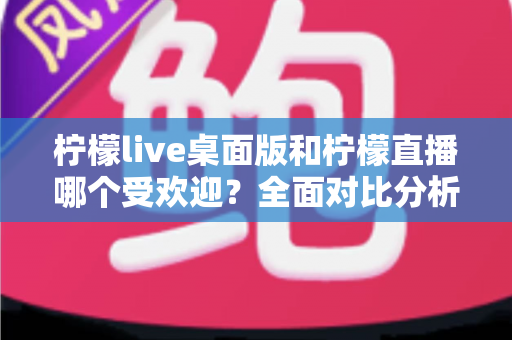 柠檬live桌面版和柠檬直播哪个受欢迎？全面对比分析与选择指南