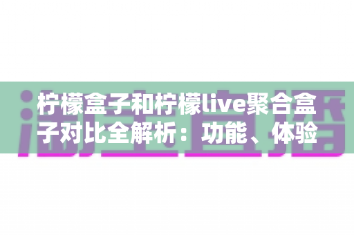 柠檬盒子和柠檬live聚合盒子对比全解析：功能、体验与选购指南一文读懂