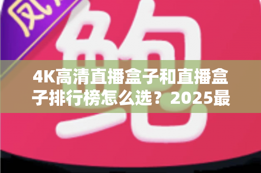 4K高清直播盒子和直播盒子排行榜怎么选？2025最新选购指南与避坑攻略全解析