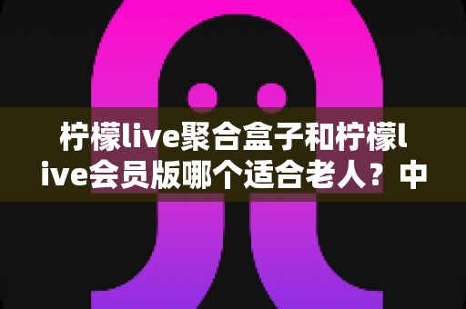 柠檬live聚合盒子和柠檬live会员版哪个适合老人？中老年家庭选购指南与实用对比分析