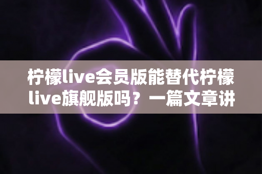 柠檬live会员版能替代柠檬live旗舰版吗?一篇文章讲透版本差异、适用场景与选购建议 柠檬live会员版能替代柠檬live旗舰版吗?一篇文章讲透版本差异、适用场景与选购建议