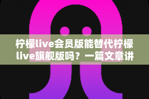 柠檬live会员版能替代柠檬live旗舰版吗?一篇文章讲透版本差异、适用场景与选购建议 柠檬live会员版能替代柠檬live旗舰版吗?一篇文章讲透版本差异、适用场景与选购建议