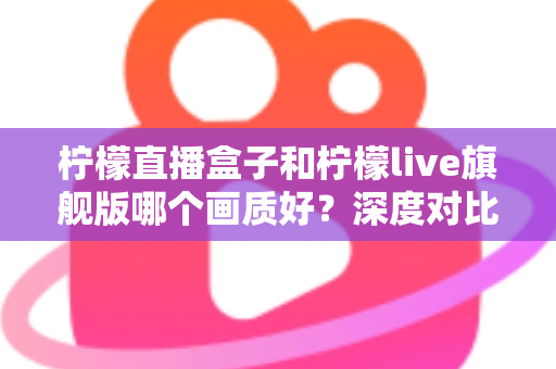 柠檬直播盒子和柠檬live旗舰版哪个画质好？深度对比解析，帮你选出更清晰流畅的高清观看方案