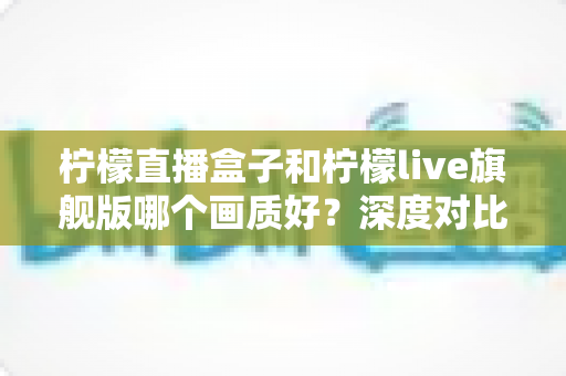 柠檬直播盒子和柠檬live旗舰版哪个画质好？深度对比解析，帮你选出更清晰流畅的高清观看方案