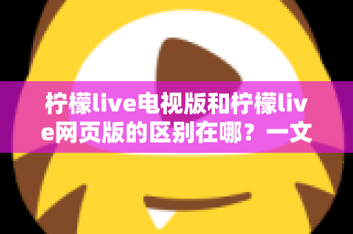 柠檬live电视版和柠檬live网页版的区别在哪？一文读懂两大版本差异，选对版本畅享高清直播