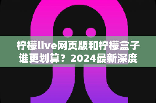 柠檬live网页版和柠檬盒子谁更划算？2024最新深度对比，帮你把钱花在刀刃上