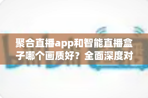 聚合直播app和智能直播盒子哪个画质好？全面深度对比解析，帮你找到最佳观看方案