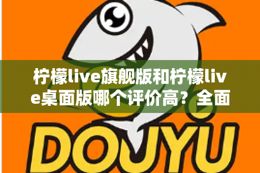 柠檬live旗舰版和柠檬live桌面版哪个评价高?全面对比测评助你精准选版本 柠檬live旗舰版和柠檬live桌面版哪个评价高?全面对比测评助你精准选版本