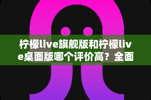 柠檬live旗舰版和柠檬live桌面版哪个评价高？全面对比测评助你精准选版本