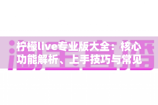 柠檬live专业版大全：核心功能解析、上手技巧与常见问题一网打尽