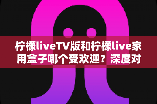 柠檬liveTV版和柠檬live家用盒子哪个受欢迎?深度对比分析与选购指南全解析 柠檬liveTV版和柠檬live家用盒子哪个受欢迎?深度对比分析与选购指南全解析